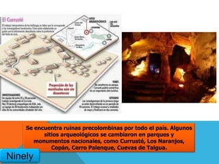 Se encuentra ruinas precolombinas por todo el país. Algunos
sitios arqueológicos se cambiaron en parques y
monumentos nacionales, como Currusté, Los Naranjos,
Copán, Cerro Palenque, Cuevas de Talgua.
Ninely
 