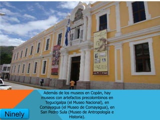 Además de los museos en Copán, hay
museos con artefactos precolombinos en
Tegucigalpa (el Museo Nacional), en
Comayagua (el Museo de Comayagua), en
San Pedro Sula (Museo de Antropología e
Historia).Ninely
 