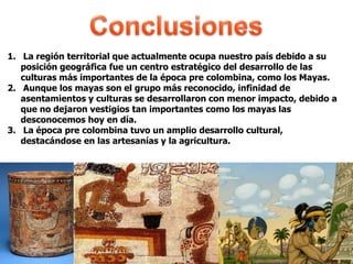 1. La región territorial que actualmente ocupa nuestro país debido a su
posición geográfica fue un centro estratégico del desarrollo de las
culturas más importantes de la época pre colombina, como los Mayas.
2. Aunque los mayas son el grupo más reconocido, infinidad de
asentamientos y culturas se desarrollaron con menor impacto, debido a
que no dejaron vestigios tan importantes como los mayas las
desconocemos hoy en día.
3. La época pre colombina tuvo un amplio desarrollo cultural,
destacándose en las artesanías y la agricultura.
 