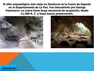 El sitio arqueológico más viejo en Honduras es la Cueva de Gigante
en el Departamento de La Paz. Fue descubierto por George
Hasemann. La cueva tiene larga secuencia de ocupación, desde
11,500 A. C. y tiene buena preservación.
Jessica
 
