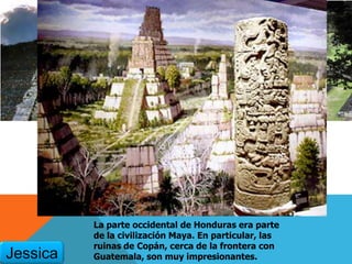 La parte occidental de Honduras era parte
de la civilización Maya. En particular, las
ruinas de Copán, cerca de la frontera con
Guatemala, son muy impresionantes.Jessica
 