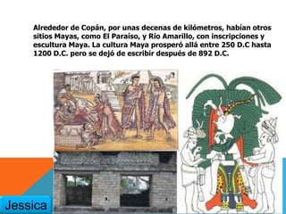 Alrededor de Copán, por unas decenas de kilómetros, habían otros
sitios Mayas, como El Paraíso, y Río Amarillo, con inscripciones y
escultura Maya. La cultura Maya prosperó allá entre 250 D.C hasta
1200 D.C. pero se dejó de escribir después de 892 D.C.
Jessica
 