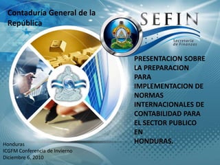 Contaduría General de la República PRESENTACION SOBRE LA PREPARACION PARA  IMPLEMENTACION DE NORMAS INTERNACIONALES DE   CONTABILIDAD PARA EL SECTOR PUBLICO EN  HONDURAS. Honduras ICGFM Conferencia de Invierno Diciembre 6, 2010 