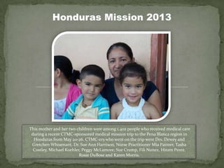 Honduras Mission 2013
This mother and her two children were among 1,402 people who received medical care
during a recent CTMC-sponsored medical mission trip to the Pena Blanca region in
Honduras from May 20-26. CTMC-ers who went on the trip were Drs. Dewey and
Gretchen Whisenant, Dr. Sue Ann Harrison, Nurse Practitioner Mia Painter, Tasha
Costley, Michael Koehler, Peggy McLamore, Sue Crump, Fili Nunez, Hiram Perez,
Rosie DuBose and Karen Morris.
 