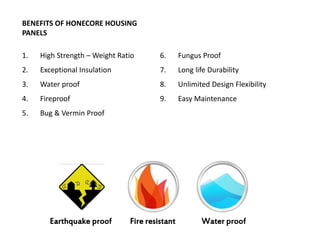 BENEFITS OF HONECORE HOUSING
PANELS
1.

High Strength – Weight Ratio

6.

Fungus Proof

2.

Exceptional Insulation

7.

Long life Durability

3.

Water proof

8.

Unlimited Design Flexibility

4.

Fireproof

9.

Easy Maintenance

5.

Bug & Vermin Proof

Earthquake proof

Fire resistant

Water proof

 