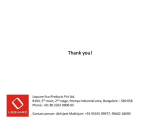 Thank you!

Lsquare Eco-Products Pvt Ltd.
B194, 5th main, 2nd stage, Peenya Industrial area, Bangalore – 560 058
Phone: +91 80 2367 0800-05
Contact person: Abhijeet Makhijani +91 95355 99977, 99602 18690

 