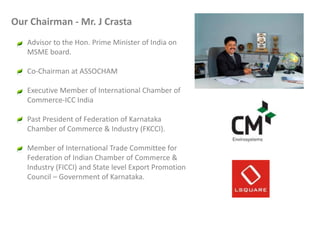 Our Chairman - Mr. J Crasta
Advisor to the Hon. Prime Minister of India on
MSME board.
Co-Chairman at ASSOCHAM
Executive Member of International Chamber of
Commerce-ICC India
Past President of Federation of Karnataka
Chamber of Commerce & Industry (FKCCI).
Member of International Trade Committee for
Federation of Indian Chamber of Commerce &
Industry (FICCI) and State level Export Promotion
Council – Government of Karnataka.

 