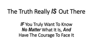 The Truth Really IS Out There
IF You Truly Want To Know
No Matter What It Is, And
Have The Courage To Face It
 