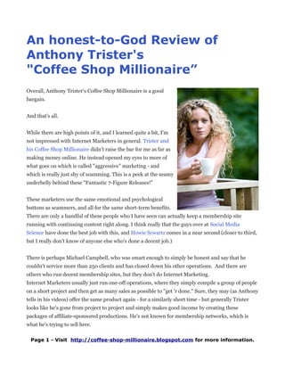 An honest-to-God Review of
Anthony Trister's
"Coffee Shop Millionaire”
Overall, Anthony Trister's Coffee Shop Millionaire is a good
bargain.


And that's all.


While there are high points of it, and I learned quite a bit, I'm
not impressed with Internet Marketers in general. Trister and
his Coffee Shop Millionaire didn't raise the bar for me as far as
making money online. He instead opened my eyes to more of
what goes on which is called "aggressive" marketing - and
which is really just shy of scamming. This is a peek at the seamy
underbelly behind these "Fantastic 7-Figure Releases!"


These marketers use the same emotional and psychological
buttons as scammers, and all for the same short-term benefits.
There are only a handful of these people who I have seen can actually keep a membership site
running with continuing content right along. I think really that the guys over at Social Media
Science have done the best job with this, and Howie Scwartz comes in a near second (closer to third,
but I really don't know of anyone else who's done a decent job.)


There is perhaps Michael Campbell, who was smart enough to simply be honest and say that he
couldn't service more than 250 clients and has closed down his other operations. And there are
others who run decent membership sites, but they don't do Internet Marketing.
Internet Marketers usually just run one-off operations, where they simply compile a group of people
on a short project and then get as many sales as possible to "get 'r done." Sure, they may (as Anthony
tells in his videos) offer the same product again - for a similarly short time - but generally Trister
looks like he's gone from project to project and simply makes good income by creating these
packages of affiliate-sponsored productions. He's not known for membership networks, which is
what he's trying to sell here.

 Page 1 - Visit http://coffee-shop-millionaire.blogspot.com for more information.
 