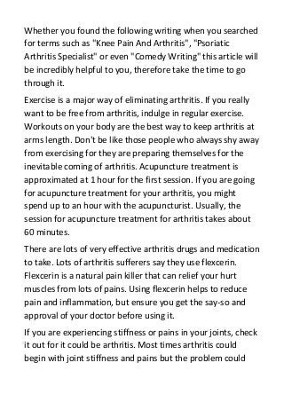 Whether you found the following writing when you searched
for terms such as "Knee Pain And Arthritis", "Psoriatic
Arthritis Specialist" or even "Comedy Writing" this article will
be incredibly helpful to you, therefore take the time to go
through it.
Exercise is a major way of eliminating arthritis. If you really
want to be free from arthritis, indulge in regular exercise.
Workouts on your body are the best way to keep arthritis at
arms length. Don't be like those people who always shy away
from exercising for they are preparing themselves for the
inevitable coming of arthritis. Acupuncture treatment is
approximated at 1 hour for the first session. If you are going
for acupuncture treatment for your arthritis, you might
spend up to an hour with the acupuncturist. Usually, the
session for acupuncture treatment for arthritis takes about
60 minutes.
There are lots of very effective arthritis drugs and medication
to take. Lots of arthritis sufferers say they use flexcerin.
Flexcerin is a natural pain killer that can relief your hurt
muscles from lots of pains. Using flexcerin helps to reduce
pain and inflammation, but ensure you get the say-so and
approval of your doctor before using it.
If you are experiencing stiffness or pains in your joints, check
it out for it could be arthritis. Most times arthritis could
begin with joint stiffness and pains but the problem could
 