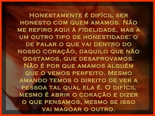 Honestamente é difícil ser honesto com quem amamos. Não me refiro aqui à fidelidade, mas a um outro tipo de honestidade: o de falar o que vai dentro do nosso coração, daquilo que não gostamos, que desaprovamos. Não é por que amamos alguém que o vemos perfeito. Mesmo amando temos o direito de ver a pessoa tal qual ela é. O difícil mesmo é abrir o coração e dizer o que pensamos, mesmo se isso vai magoar o outro. 