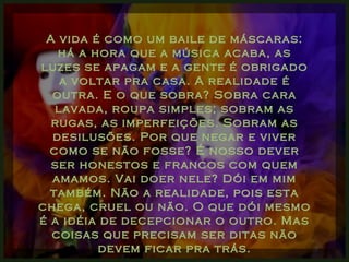 A vida é como um baile de máscaras: há a hora que a música acaba, as luzes se apagam e a gente é obrigado a voltar pra casa. A realidade é outra. E o que sobra? Sobra cara lavada, roupa simples; sobram as rugas, as imperfeições. Sobram as desilusões. Por que negar e viver como se não fosse? É nosso dever ser honestos e francos com quem amamos. Vai doer nele? Dói em mim também. Não a realidade, pois esta chega, cruel ou não. O que dói mesmo é a idéia de decepcionar o outro. Mas coisas que precisam ser ditas não devem ficar pra trás. 