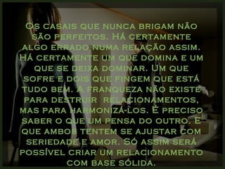 Os casais que nunca brigam não são perfeitos. Há certamente algo errado numa relação assim. Há certamente um que domina e um que se deixa dominar. Um que sofre e dois que fingem que está tudo bem. A franqueza não existe para destruir  relacionamentos, mas para harmonizá-los. É preciso saber o que um pensa do outro. E que ambos tentem se ajustar com seriedade e amor. Só assim será possível criar um relacionamento com base sólida. 