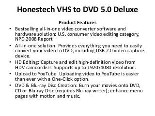 Honestech VHS to DVD 5.0 Deluxe
Product Features
• Bestselling all-in-one video converter software and
hardware solution: U.S. consumer video editing category,
NPD 2008 Report
• All-in-one solution: Provides everything you need to easily
convert your video to DVD, including USB 2.0 video capture
device.
• HD Editing: Capture and edit high-definition video from
HDV camcorders. Supports up to 1920x1080 resolution.
• Upload to YouTube: Uploading video to YouTube is easier
than ever with a One-Click option.
• DVD & Blu-ray Disc Creation: Burn your movies onto DVD,
CD or Blu-ray Disc (requires Blu-ray writer); enhance menu
pages with motion and music.
 