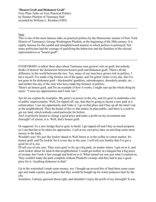 quot;
Honest Graft and Dishonest Graftquot;
Very Plain Talks on Very Practical Politicsby Senator Plunkitt of Tammany Hallrecorded by William L. Riordon (1905)<br />NoteThis is one of the most famous talks on practical politics by the Democratic senator of New York District of Tammany), George Washington Plunkitt, at the beginning of the 20th century. It is rightly famous for the candid and straightforward manner in which politics is portrayed. Not many politicians had the courage of qualifying the behaviour and the finalities of the elected representatives as quot;
honest graftquot;
.<br />EVERYBODY is talkin' these days about Tammany men growin' rich on graft, but nobody thinks of drawin' the distinction between honest graft and dishonest graft. There's all the difference in the world between the two. Yes, many of our men have grown rich in politics. I have myself. I've made a big fortune out of the game, and I'm gettin' richer every day, but I've not gone in for dishonest graft - blackmailin' gamblers, saloonkeepers, disorderly people, etc. - and neither has any of the men who have made big fortunes in politics.There's an honest graft, and I'm an example of how it works. I might sum up the whole thing by sayin': quot;
I seen my opportunities and I took 'em.quot;
<br />Just let me explain by examples. My party's in power in the city, and it's goin' to undertake a lot of public improvements. Well, I'm tipped off, say, that they're going to layout a new park at a certain place. I see my opportunity and I take it. I go to that place and I buy up all the land I can in the neighborhood. Then the board of this or that makes its plan public, and there is a rush to get my land, which nobody cared particular for before.Ain't it perfectly honest to charge a good price and make a profit on my investment and foresight? of course, it is. Well, that's honest graft.Or supposin' it's a new bridge they're goin' to build. I get tipped off and I buy as much property as I can that has to be taken for approaches. I sell at my own price later on and drop some more money in the bank.Wouldn't you? It's just like lookin' ahead in Wall Street or in the coffee or cotton market. It's honest graft, and I'm lookin' for it every day in the year. I will tell you frankly that I've got a good lot of it, too.I'll tell you of one case. They were goin' to fix up a big park, no matter where. I got on to it, and went lookin' about for land in that neighborhood. I could get nothin' at a bargain but a big piece of swamp, but I took it fast enough and held on to it. What turned out was just what I counted on. They couldn't make the park complete without Plunkitt's swamp, and they had to pay a good price for it. Anything dishonest in that?<br />Up in the watershed I made some money, too. I bought up several bits of land there some years ago and made a pretty good guess that they would be bought up for water purposes later by the city.Somehow, I always guessed about right, and shouldn't I enjoy the profit of my foresight? It was rather amusin' when the condemnation commissioners came along and found piece after piece of the land in the name of George Plunkitt of the Fifteenth Assembly District, New York City. They wondered how I knew just what to buy. The answer is - I seen my opportunity and I took it.I haven't confined myself to land; anything that pays is in my line.For instance, the city is repavin' a street and has several hundred thousand old granite blocks to sell. I am on hand to buy, and I know just what they are worth. How? Never mind that. I had a sort of monopoly of this business for a while, but once a newspaper tried to do me. It got some outside men to come over from Brooklyn and New Jersey to bid against me.Was I done? Not much. I went to each of the men and said: quot;
How many of these 250,000 stones do you want?quot;
 One said 20,000, and another wanted 15,000, and other wanted 10,000. I said: quot;
All right, let me bid for the lot, and I'll give each of you all you want for nothin'.quot;
They agreed, of course. Then the auctioneer yelled: quot;
How much am I bid for these 250,000 fine pavin' stones?quot;
quot;
Two dollars and fifty cents,quot;
 says I.quot;
Two dollars and fifty cents!quot;
 screamed the auctioneer. quot;
Oh, that's a joke! Give me a real bid.quot;
He found the bid was real enough. My rivals stood silent. I got the lot for $2.50 and gave them their share. That's how the attempt to do Plunkitt ended, and that's how all such attempts end.I've told you how I got rich by honest graft. Now, let me tell you that most politicians who are accused of robbin' the city get rich the same way.They didn't steal a dollar from the city treasury. They just seen their opportunities and took them. That is why, when a reform administration comes in and spends a half million dollars in tryin' to find the public robberies they talked about in the campaign, they don't find them.The books are always all right. The money in the city treasury is all right. Everything is all right. All they can show is that the Tammany heads of departments looked after their friends, within the law, and gave them what opportunities they could to make honest graft. Now, let me tell you that's never goin' to hurt Tammany with the people. Every good man looks after his friends, and any man who doesn't isn't likely to be popular. If I have a good thing to hand out in private life, I give it to a friend. Why shouldn't X do the same in public life?Another kind of honest graft. Tammany has raised a good many salaries. There was an awful howl by the reformers, but don't you know that Tammany gains ten votes for everyone it lost by salary raisin'? The Wall Street banker thinks it shameful to raise a department clerk's salary from $1500 to $1800 a year, but every man who draws a salary himself says: quot;
That's all right. I wish it was me.quot;
 And he feels very much like votin' the Tammany ticket on election day, just out of sympathy.Tammany was beat in 1901 because the people were deceived into believin' that it worked dishonest graft. They didn't draw a distinction between dishonest and honest graft, but they saw that some Tammany men grew rich, and supposed they had been robbin' the city treasury or levyin' blackmail on disorderly houses, or workin' in with the gamblers and lawbreakers.As a matter of policy, if nothing else, why should the Tammany leaders go into such dirty business, when there is so much honest graft lyin' around when they are in power? Did you ever consider that? Now, in conclusion, I want to say that I don't own a dishonest dollar.If my worst enemy was given the job of writin' my epitaph when I'm gone, he couldn't do more than write:quot;
George W. Plunkitt. He Seen His Opportunities, and He Took 'Em.quot;
<br />Name:_________________________________________ Period:____________________<br />,[object Object]