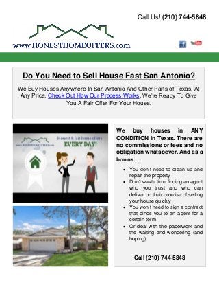 Call Us! (210) 744-5848
Do You Need to Sell House Fast San Antonio?
We Buy Houses Anywhere In San Antonio And Other Parts of Texas, At
Any Price. Check Out How Our Process Works. We’re Ready To Give
You A Fair Offer For Your House.
We buy houses in ANY
CONDITION in Texas. There are
no commissions or fees and no
obligation whatsoever. And as a
bonus…
• You don’t need to clean up and
repair the property
• Don’t waste time finding an agent
who you trust and who can
deliver on their promise of selling
your house quickly
• You won’t need to sign a contract
that binds you to an agent for a
certain term
• Or deal with the paperwork and
the waiting and wondering (and
hoping)
Call (210) 744-5848
 