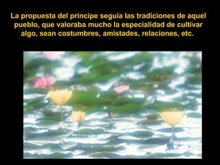 La propuesta del príncipe seguía las tradiciones de aquel pueblo, que valoraba mucho la especialidad de cultivar algo, sean costumbres, amistades, relaciones, etc.   