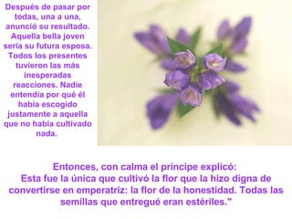 Después de pasar por todas, una a una, anunció su resultado. Aquella bella joven sería su futura esposa. Todos los presentes tuvieron las más inesperadas reacciones. Nadie entendía por qué él había escogido justamente a aquella que no había cultivado nada.  Entonces, con calma el príncipe explicó:  Esta fue la única que cultivó la flor que la hizo digna de convertirse en emperatriz: la flor de la honestidad. Todas las semillas que entregué eran estériles." 