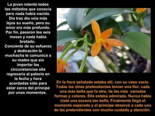 En la hora señalada estaba allí, con su vaso vacío. Todas las otras pretendientes tenían una flor, cada una más bella que la otra, de las más  variadas formas y colores. Ella estaba admirada. Nunca había visto una escena tan bella. Finalmente llegó el momento esperado y el príncipe observó a cada una de las pretendientes con mucho cuidado y atención.   La joven intentó todos los métodos que conocía pero nada había nacido. Día tras día veía más lejos su sueño, pero su amor era más profundo. Por fin, pasaron los seis meses y nada había brotado.  Conciente de su esfuerzo y dedicación la muchacha le comunicó a su madre que sin importar las circunstancias ella regresaría al palacio en la fecha y hora acordadas sólo para estar cerca del príncipe por unos momentos.   