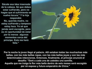Por la noche la joven llegó al palacio. Allí estaban todas las muchachas más bellas, con las más bellas ropas, con las más bellas joyas y con las más determinadas intenciones. Entonces, finalmente, el príncipe anunció el desafío: "Daré a cada una de ustedes una semilla.  Aquella que me traiga la flor más bella dentro de seis meses será escogida por mi esposa y futura emperatriz de China."   Sácate esa idea insensata de la cabeza. Sé que debes estar sufriendo, pero no hagas que el sufrimiento se vuelva locura." Y la hija respondió:  No, querida madre, no estoy sufriendo y tampoco estoy loca. Yo sé que jamás seré escogida, pero es mi oportunidad de estar por lo menos  algunos momentos cerca del príncipe. Esto me hará feliz."  