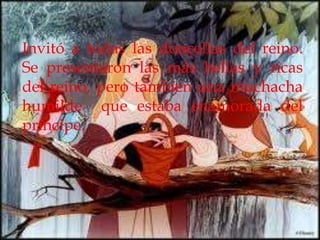 Invitó a todas las doncellas del reino.
Se presentaron las más bellas y ricas
del reino, pero también una muchacha
humilde que estaba enamorada del
príncipe.
 