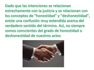 Dado que las intenciones se relacionan estrechamente con la justicia y se relacionan con los conceptos de "honestidad" y "deshonestidad", existe una confusión muy extendida acerca del verdadero sentido del término. Así, no siempre somos conscientes del grado de honestidad o deshonestidad de nuestros actos