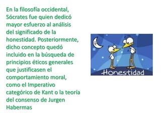 En la filosofía occidental, Sócrates fue quien dedicó mayor esfuerzo al análisis del significado de la honestidad. Posteriormente, dicho concepto quedó incluido en la búsqueda de principios éticos generales que justificasen el comportamiento moral, como el Imperativo categórico de Kant o la teoría del consenso de Jurgen Habermas