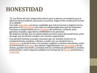 HONESTIDAD
• "Es una forma de vivir congruente entre lo que se piensa y la conducta que se
observa hacia el prójimo, que junto a la justicia, exige en dar a cada quien lo que
le es debido."
Con toda seguridad, una de las cualidades que más buscamos y exigimos de las
personas es la honestidad. Este valor es indispensable para que las relaciones
humanas se desenvuelvan en un ambiente de confianza y armonía, pues
garantiza respaldo, seguridad y credibilidad en las personas.
No debemos olvidar que los valores deben primero vivirse personalmente, antes
de exigir que los demás cumplan con nuestras expectativas.
• Una persona honesta se puede reconocer por ser siempre sincero en su
comportamiento, palabras y afectos; cumplir con sus compromisos y
obligaciones al pie de la letra, sin trampas, engaños o retrasos voluntarios; evitar
la murmuración y la crítica que afectan negativamente a la personalidad de los
demás; guardar discreción y seriedad ante las confidencias personales y secretos
profesionales y tener especial cuidado en el manejo de los bienes económicos y
materiales.
 