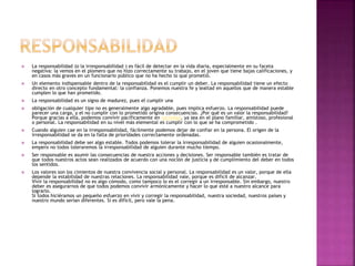  La responsabilidad (o la irresponsabilidad ) es fácil de detectar en la vida diaria, especialmente en su faceta
negativa: la vemos en el plomero que no hizo correctamente su trabajo, en el joven que tiene bajas calificaciones, y
en casos más graves en un funcionario público que no ha hecho lo que prometió.
 Un elemento indispensable dentro de la responsabilidad es el cumplir un deber. La responsabilidad tiene un efecto
directo en otro concepto fundamental: la confianza. Ponemos nuestra fe y lealtad en aquellos que de manera estable
cumplen lo que han prometido.
 La responsabilidad es un signo de madurez, pues el cumplir una
 obligación de cualquier tipo no es generalmente algo agradable, pues implica esfuerzo. La responsabilidad puede
parecer una carga, y el no cumplir con lo prometido origina consecuencias. ¿Por qué es un valor la responsabilidad?
Porque gracias a ella, podemos convivir pacíficamente en sociedad, ya sea en el plano familiar, amistoso, profesional
o personal. La responsabilidad en su nivel más elemental es cumplir con lo que se ha comprometido .
 Cuando alguien cae en la irresponsabilidad, fácilmente podemos dejar de confiar en la persona. El origen de la
irresponsabilidad se da en la falta de prioridades correctamente ordenadas.
 La responsabilidad debe ser algo estable. Todos podemos tolerar la irresponsabilidad de alguien ocasionalmente,
empero no todos toleraremos la irresponsabilidad de alguien durante mucho tiempo.
 Ser responsable es asumir las consecuencias de nuestra acciones y decisiones. Ser responsable también es tratar de
que todos nuestros actos sean realizados de acuerdo con una noción de justicia y de cumplimiento del deber en todos
los sentidos.
 Los valores son los cimientos de nuestra convivencia social y personal. La responsabilidad es un valor, porque de ella
depende la estabilidad de nuestras relaciones. La responsabilidad vale, porque es difícil de alcanzar.
Vivir la responsabilidad no es algo cómodo, como tampoco lo es el corregir a un irresponsable. Sin embargo, nuestro
deber es asegurarnos de que todos podemos convivir armónicamente y hacer lo que esté a nuestro alcance para
lograrlo.
Si todos hiciéramos un pequeño esfuerzo en vivir y corregir la responsabilidad, nuestra sociedad, nuestros países y
nuestro mundo serían diferentes. Si es difícil, pero vale la pena.
 