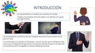 INTRODUCCIÓN
La honestidad es el respeto con relación al mundo.
Implica una relación entre el sujeto y los demás y el sujeto
consigo mismo.
La honestidad es una forma de vivir congruente entre lo que se piensa y lo
que se hace.
La honestidad no consiste en franqueza, sino en asumir que la verdad es solo
una y que no depende de personas o consensos sino de lo que el mundo real
nos presenta como innegable e imprescindible de conocer.
 