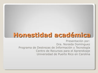 Honestidad académica Presentación por: Dra. Noraida Domínguez Programa de Destrezas de Información y Tecnología Centro de Recursos para el Aprendizaje Universidad de Puerto Rico en Carolina 