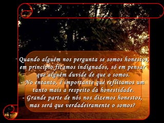 Quando alguém nos pergunta se somos honestos,  em princípio ficamos indignados, só em pensar  que alguém duvide de que o somos. - No entanto, é importante que reflitamos um  tanto mais a respeito da honestidade. - Grande parte de nós nos dizemos honestos,  mas será que verdadeiramente o somos?  