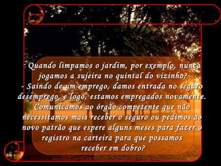 Quando limpamos o jardim, por exemplo, nunca  jogamos a sujeira no quintal do vizinho? - Saindo de um emprego, damos entrada no seguro  desemprego, e logo, estamos empregados novamente.  Comunicamos ao órgão competente que não  necessitamos mais receber o seguro ou pedimos ao  novo patrão que espere alguns meses para fazer o  registro na carteira para que possamos  receber em dobro? 