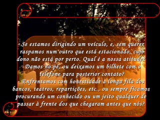 Se estamos dirigindo um veículo, e, sem querer  raspamos num outro que está estacionado, cujo dono não está por perto. Qual é a nossa atitude?  Damos no pé, ou deixamos um bilhete com o  telefone para posterior contato? - Enfrentamos com honestidade a longa fila dos  bancos, teatros, repartições, etc., ou sempre ficamos  procurando um conhecido ou um jeito qualquer de  passar à frente dos que chegaram antes que nós?  