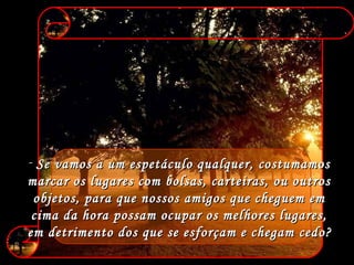 Se vamos a um espetáculo qualquer, costumamos  marcar os lugares com bolsas, carteiras, ou outros  objetos, para que nossos amigos que cheguem em  cima da hora possam ocupar os melhores lugares,  em detrimento dos que se esforçam e chegam cedo?   