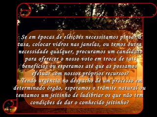 Se em épocas de eleições necessitamos pintar a  casa, colocar vidros nas janelas, ou temos outra  necessidade qualquer, procuramos um candidato para oferecer o nosso voto em troca de tais  benefícios ou esperamos até que as possamos  efetuar com nossos próprios recursos? - Tendo urgência no despacho de um processo em  determinado órgão, esperamos o trâmite natural ou  tentamos um jeitinho de ludibriar os que não tem  condições de dar o conhecido jeitinho?   