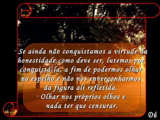 Se ainda não conquistamos a virtude da  honestidade como deve ser, lutemos por  conquistá-la, a fim de podermos olhar  no espelho e não nos envergonharmos  da figura ali refletida.  Olhar nos próprios olhos e  nada ter que censurar. Dú 