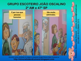 Professora:SimoneHelenDrumond-simone_drumond@hotmail.com
(92)8813-9525/8808-2372
Encontre outras atividades na integra na pesquisa Google Simone Helen Drumond ou
http://simonehelendrumond.blogspot.com
GRUPO ESCOTEIRO JOÃO OSCALINO
2º AM e 47º SP
É por isso que
pessoas
honestas
São muito
admiradas.
 