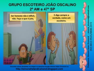 Professora:SimoneHelenDrumond-simone_drumond@hotmail.com
(92)8813-9525/8808-2372
Encontre outras atividades na integra na pesquisa Google Simone Helen Drumond ou
http://simonehelendrumond.blogspot.com
GRUPO ESCOTEIRO JOÃO OSCALINO
2º AM e 47º SP
Ser honesto não é difícil,
não. Faça o que é juto,
E diga sempre a
verdade, como um
escoteiro.
 