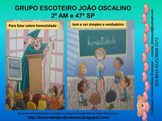 Professora:SimoneHelenDrumond-simone_drumond@hotmail.com
(92)8813-9525/8808-2372
Encontre outras atividades na integra na pesquisa Google Simone Helen Drumond ou
http://simonehelendrumond.blogspot.com
GRUPO ESCOTEIRO JOÃO OSCALINO
2º AM e 47º SP
Para falar sobre honestidade tem e ser simples e verdadeiro
 