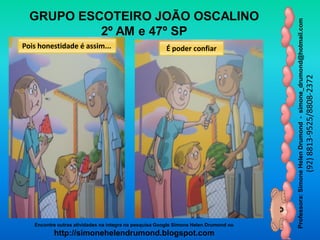 Professora:SimoneHelenDrumond-simone_drumond@hotmail.com
(92)8813-9525/8808-2372
Encontre outras atividades na integra na pesquisa Google Simone Helen Drumond ou
http://simonehelendrumond.blogspot.com
GRUPO ESCOTEIRO JOÃO OSCALINO
2º AM e 47º SP
Pois honestidade é assim... É poder confiar
 