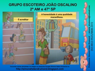 Professora:SimoneHelenDrumond-simone_drumond@hotmail.com
(92)8813-9525/8808-2372
Encontre outras atividades na integra na pesquisa Google Simone Helen Drumond ou
http://simonehelendrumond.blogspot.com
GRUPO ESCOTEIRO JOÃO OSCALINO
2º AM e 47º SP
É acreditar
A honestidade é uma qualidade
maravilhosa.
 