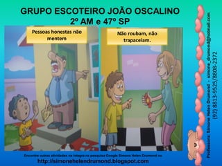 Professora:SimoneHelenDrumond-simone_drumond@hotmail.com
(92)8813-9525/8808-2372
Encontre outras atividades na integra na pesquisa Google Simone Helen Drumond ou
http://simonehelendrumond.blogspot.com
GRUPO ESCOTEIRO JOÃO OSCALINO
2º AM e 47º SP
Pessoas honestas não
mentem
Não roubam, não
trapaceiam.
 