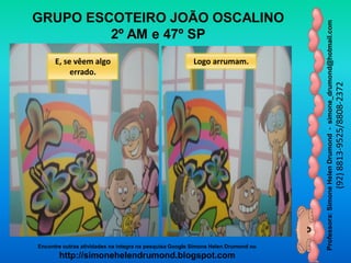 Professora:SimoneHelenDrumond-simone_drumond@hotmail.com
(92)8813-9525/8808-2372
Encontre outras atividades na integra na pesquisa Google Simone Helen Drumond ou
http://simonehelendrumond.blogspot.com
GRUPO ESCOTEIRO JOÃO OSCALINO
2º AM e 47º SP
E, se vêem algo
errado.
Logo arrumam.
 