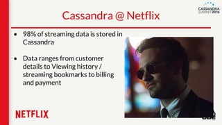 • 98% of streaming data is stored in
Cassandra
• Data ranges from customer
details to Viewing history /
streaming bookmarks to billing
and payment
Cassandra @ Netflix
 