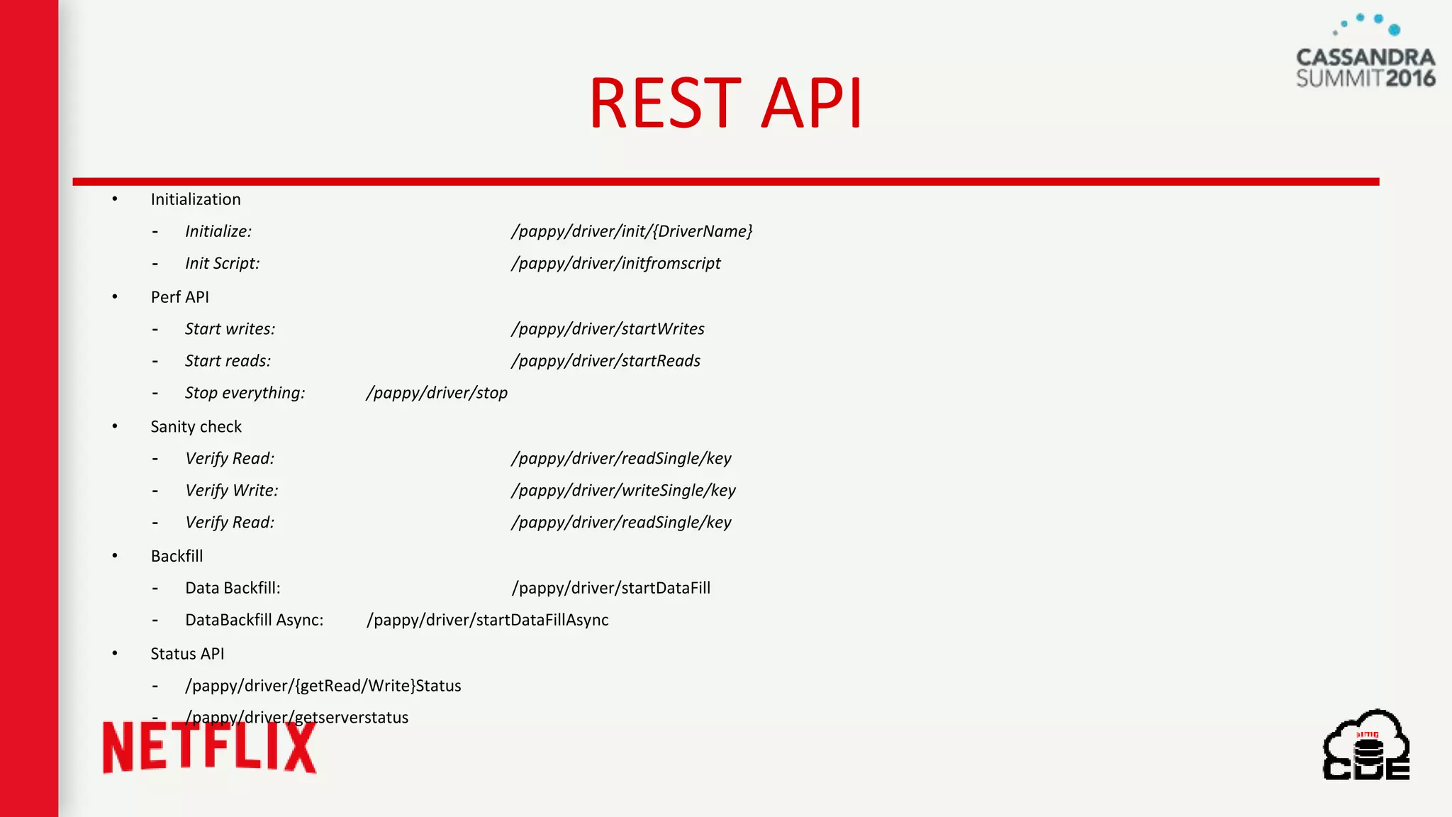 REST API
• Initialization
- Initialize: /pappy/driver/init/{DriverName}
- Init Script: /pappy/driver/initfromscript
• Perf API
- Start writes: /pappy/driver/startWrites
- Start reads: /pappy/driver/startReads
- Stop everything: /pappy/driver/stop
• Sanity check
- Verify Read: /pappy/driver/readSingle/key
- Verify Write: /pappy/driver/writeSingle/key
- Verify Read: /pappy/driver/readSingle/key
• Backfill
- Data Backfill: /pappy/driver/startDataFill
- DataBackfill Async: /pappy/driver/startDataFillAsync
• Status API
- /pappy/driver/{getRead/Write}Status
- /pappy/driver/getserverstatus
 