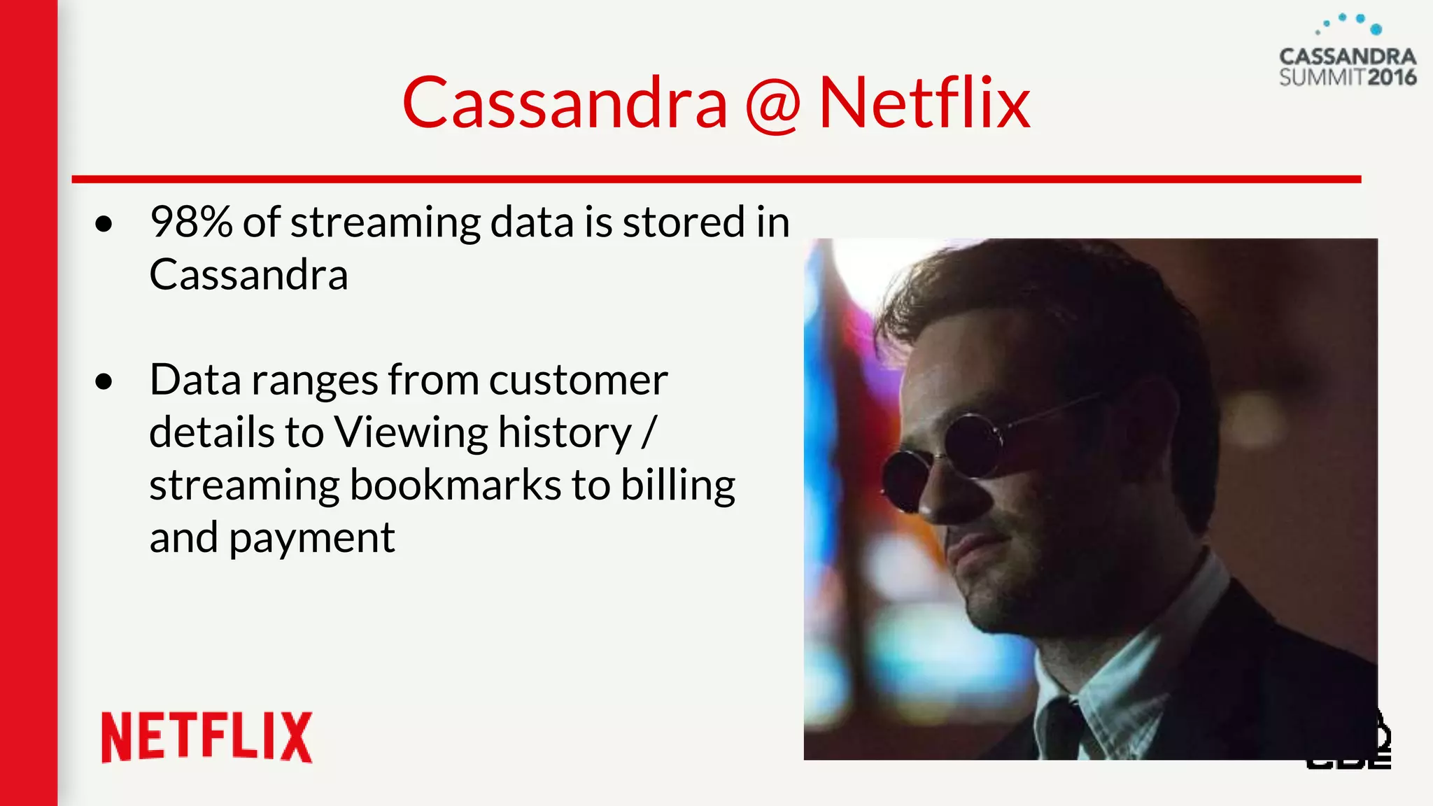 • 98% of streaming data is stored in
Cassandra
• Data ranges from customer
details to Viewing history /
streaming bookmarks to billing
and payment
Cassandra @ Netflix
 