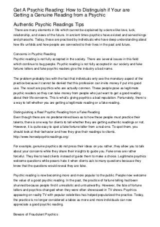 Get A Psychic Reading: How to Distinguish if Your are
Getting a Genuine Reading from a Psychic
Authentic Psychic Readings Tips
There are many elements in life which cannot be explained by science like love, luck,
relationship, and views of the future. In ancient times psychics have existed and served kings
and pharaohs. Today, these are practiced by individuals who have deep understanding about
how life unfolds and how people are connected to their lives in the past and future.
Concerns in Psychic Reading
Psychic reading is not fully accepted in the society. There are several issues in this field
which continue to bug people. Psychic reading is not fully accepted in our society and fake
fortune tellers and fake psychic readers give the industry a bad name.
The problem probably lies with the fact that individuals only see the monetary aspect of the
practice because it cannot be denied that this profession can invite money if put into good
use. The result are psychics who are actually conmen. These people pose as legitimate
psychic readers so they can take money from people who just want to get a good reading
about their life concerns. This is what’s giving psychics a bad reputation. Fortunately, there is
a way to tell whether you are getting a legitimate reading or a fake reading.
Distinguishing a Real Psychic Reading from a Fake Reading
Even though there are no predetermined laws as to how these people must practice their
talents, there is one way for clients to tell whether they are getting authentic readings or not.
However, it is quite easy to spot a fake fortune teller from a real one. To spot them, you
should look at their behavior and how they give their readings to clients.
http://www.honestpsychicreadings.org/
For example, genuine psychics do not press their ideas on you rather, they allow you to talk
about your concerns while they share their insights to guide you. Fake ones are rather
forceful. They like to lead clients instead of guide them to make a choice. Legitimate psychics
welcome questions while posers hate it when clients ask to many questions because they
know that the questions would reveal they are fake.
Psychic reading is now becoming more and more popular to the public. People now welcome
the value of a good psychic reading. In the past, the practice of fortune telling had been
shunned because people find it unrealistic and untrustworthy. However, the fate of fortune
tellers and psychics changed when they were often showcased in TV shows. Psychics
appearing on reality TV with popular celebrities has helped popularized the practice. Today,
the practice is no longer considered a taboo as more and more individuals can now
appreciate a good psychic reading.
Beware of Fraudulent Psychics
 