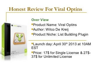 Honest Review For Viral Optins
Over View
Product Name: Viral Optins
Author: Wilco De Kreij
Product Niche: List Building Plugin
Launch day: April 30th
2013 at 10AM
EST
Price: 17$ for Single License & 27$-
37$ for Unlimited License
 