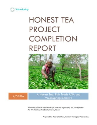 Prepared by Aparajita Misra, Assistant Manager, VisionSpring
HONEST TEA
PROJECT
COMPLETION
REPORT
4/7/2016
A Honest Tea, Fair Trade USA and
VisionSpring Initiative
Increasing access to affordable eye care and high quality low cost eyewear
for West Jalinga Tea Estate, Silchar, Assam.
 